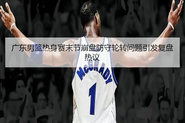 广东男篮热身赛末节崩盘防守轮转问题引发复盘热议